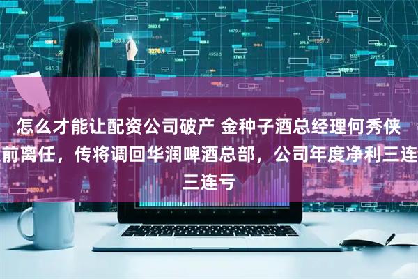 怎么才能让配资公司破产 金种子酒总经理何秀侠提前离任，传将调回华润啤酒总部，公司年度净利三连亏