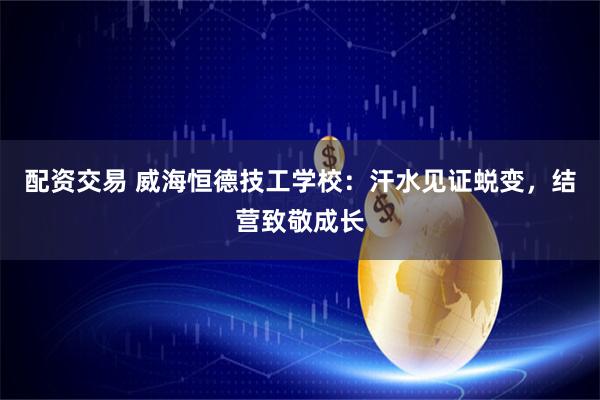 配资交易 威海恒德技工学校：汗水见证蜕变，结营致敬成长