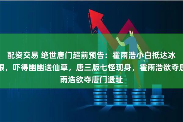 配资交易 绝世唐门超前预告:霍雨浩小白抵达冰火两仪眼,吓得幽幽送仙草,唐三版七怪现身,霍雨浩欲夺唐门遗址