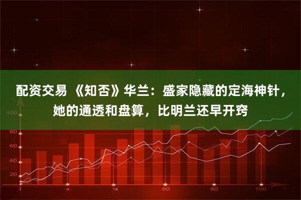 配资交易 《知否》华兰：盛家隐藏的定海神针，她的通透和盘算，比明兰还早开窍