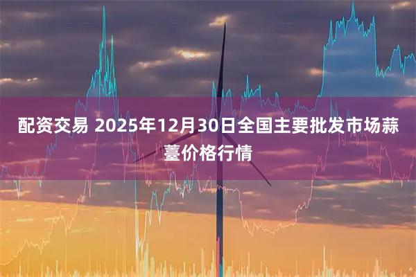 配资交易 2025年12月30日全国主要批发市场蒜薹价格行情