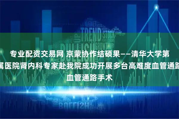 专业配资交易网 京蒙协作结硕果——清华大学第一附属医院肾内科专家赴我院成功开展多台高难度血管通路手术