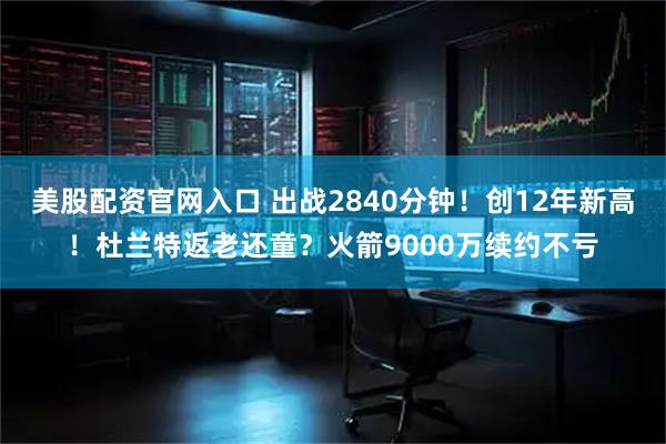 美股配资官网入口 出战2840分钟！创12年新高！杜兰特返老还童？火箭9000万续约不亏