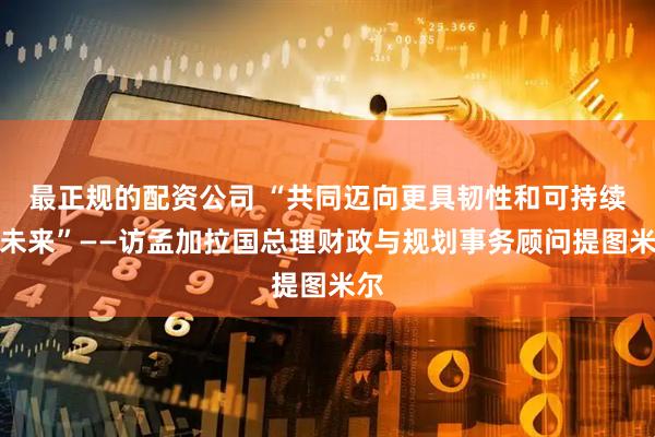 最正规的配资公司 “共同迈向更具韧性和可持续的未来”——访孟加拉国总理财政与规划事务顾问提图米尔