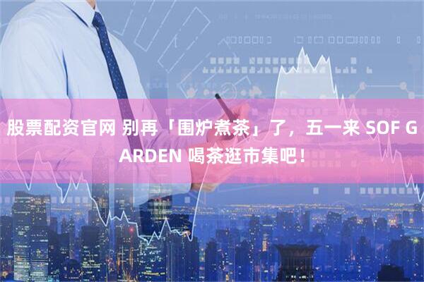 股票配资官网 别再「围炉煮茶」了，五一来 SOF GARDEN 喝茶逛市集吧！